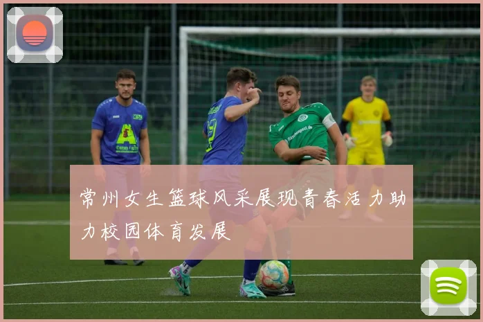 常州女生篮球风采展现青春活力助力校园体育发展