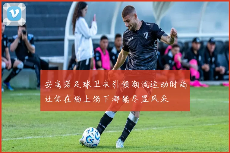 安高若足球卫衣引领潮流运动时尚让你在场上场下都能尽显风采