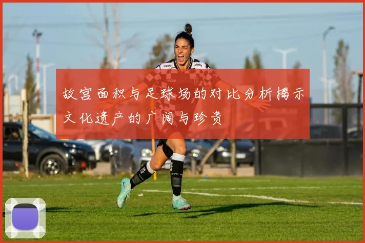 故宫面积与足球场的对比分析揭示文化遗产的广阔与珍贵