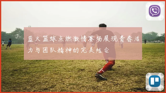 蓝火篮球点燃激情赛场展现青春活力与团队精神的完美结合