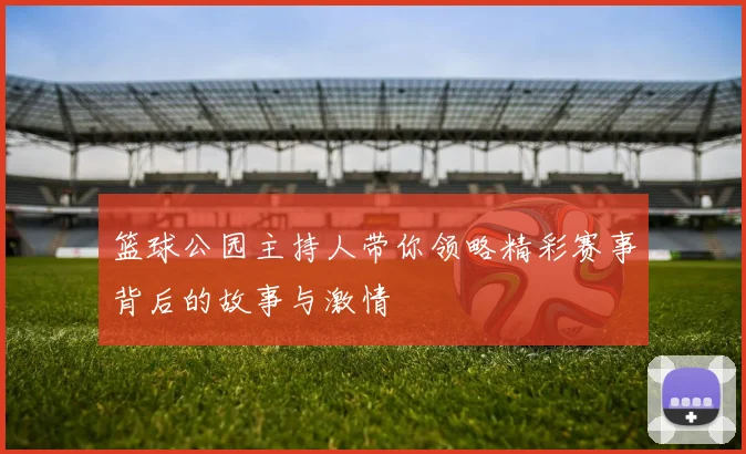 篮球公园主持人带你领略精彩赛事背后的故事与激情