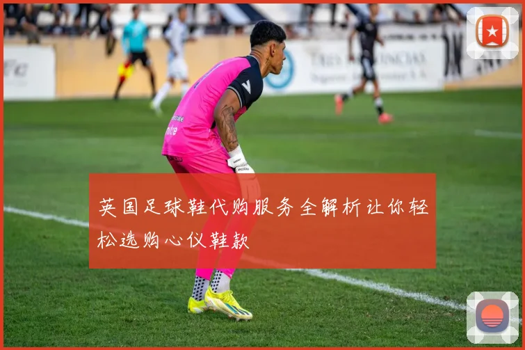 英国足球鞋代购服务全解析让你轻松选购心仪鞋款