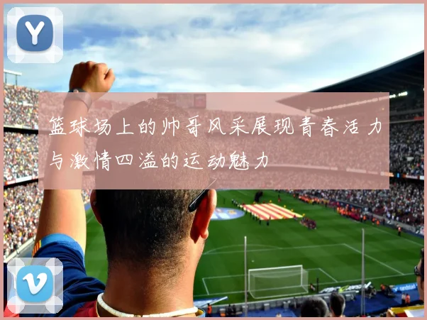 篮球场上的帅哥风采展现青春活力与激情四溢的运动魅力