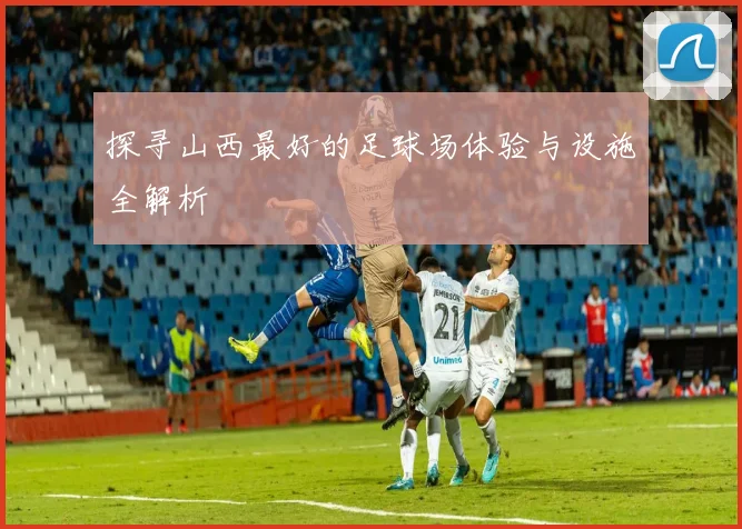 探寻山西最好的足球场体验与设施全解析