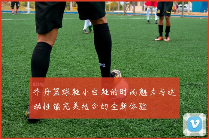 乔丹篮球鞋小白鞋的时尚魅力与运动性能完美结合的全新体验