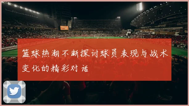 篮球热潮不断探讨球员表现与战术变化的精彩对话