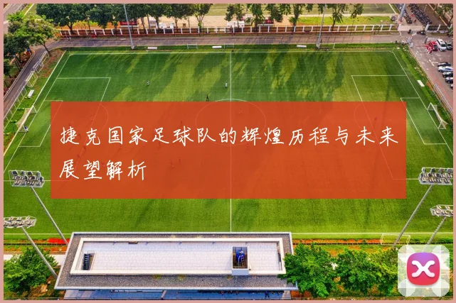 捷克国家足球队的辉煌历程与未来展望解析